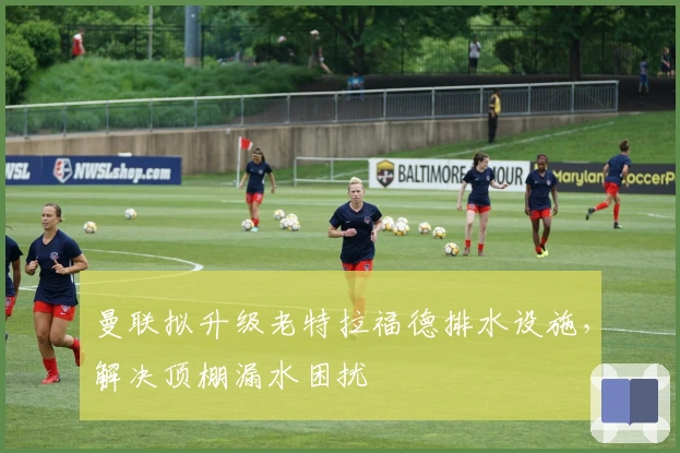 曼联拟升级老特拉福德排水设施，解决顶棚漏水困扰