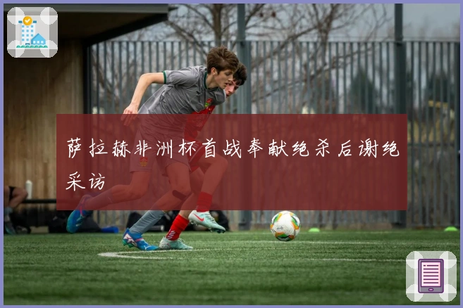 萨拉赫非洲杯首战奉献绝杀后谢绝采访