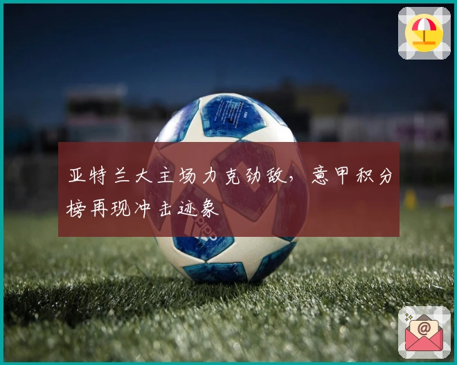 亚特兰大主场力克劲敌，意甲积分榜再现冲击迹象