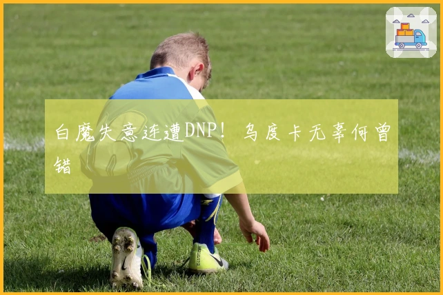 白魔失意连遭DNP！乌度卡无辜何曾错