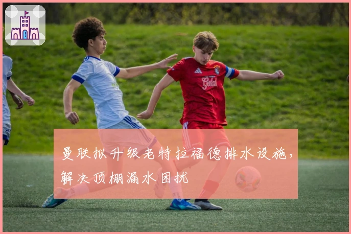 曼联拟升级老特拉福德排水设施，解决顶棚漏水困扰