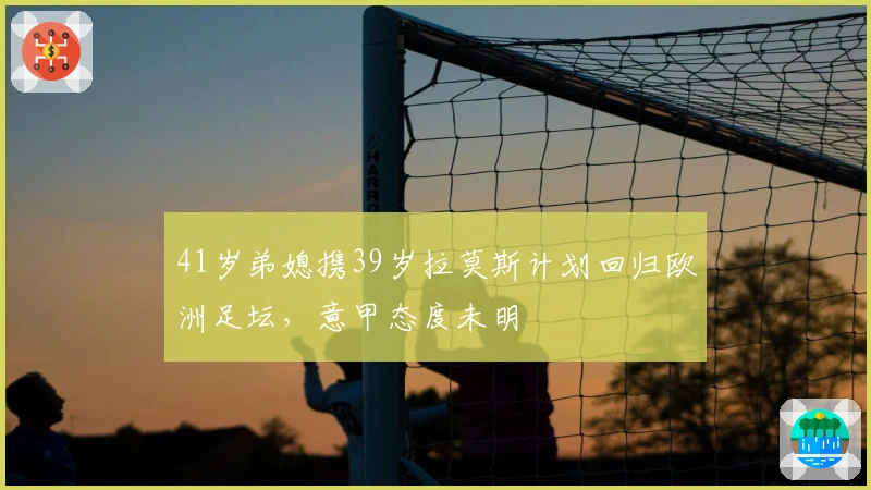 41岁弟媳携39岁拉莫斯计划回归欧洲足坛，意甲态度未明