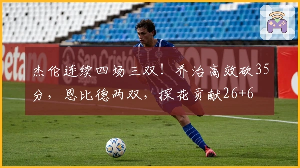 杰伦连续四场三双！乔治高效砍35分，恩比德两双，探花贡献26+6