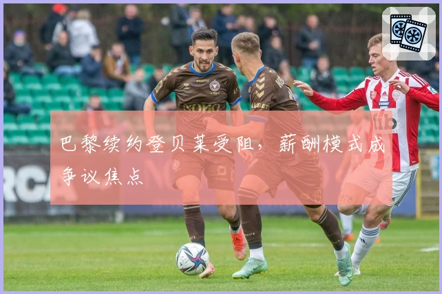 巴黎续约登贝莱受阻，薪酬模式成争议焦点