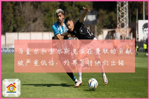 马奎尔和索尔斯克亚在曼联的贡献被严重低估，外界等待他们出错