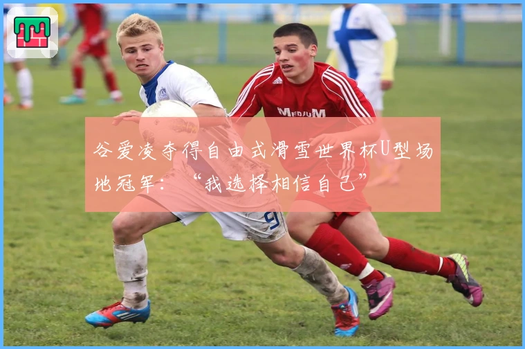 谷爱凌夺得自由式滑雪世界杯U型场地冠军：“我选择相信自己”