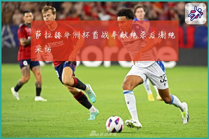 萨拉赫非洲杯首战奉献绝杀后谢绝采访