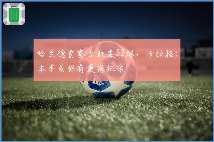 哈兰德首赛季狂轰52球，卡拉格：本季或将有更高纪录